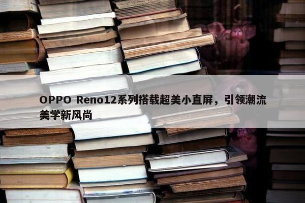 OPPO Reno12系列搭载超美小直屏，引领潮流美学新风尚