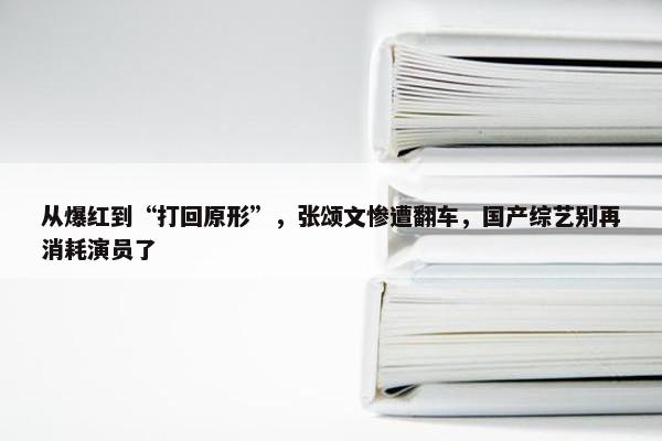 从爆红到“打回原形”，张颂文惨遭翻车，国产综艺别再消耗演员了