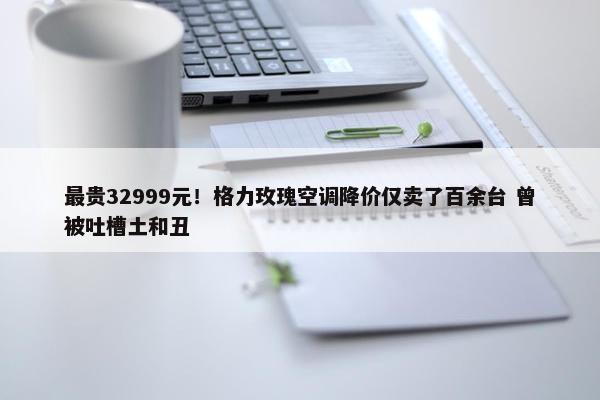 最贵32999元！格力玫瑰空调降价仅卖了百余台 曾被吐槽土和丑