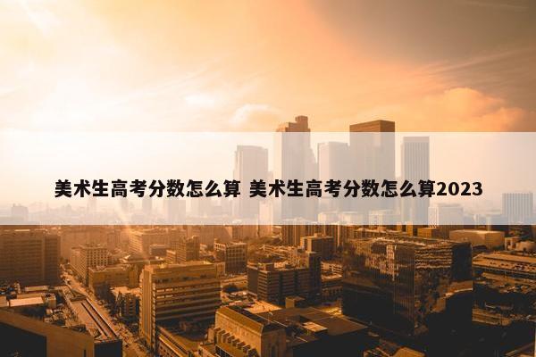 美术生高考分数怎么算 美术生高考分数怎么算2023