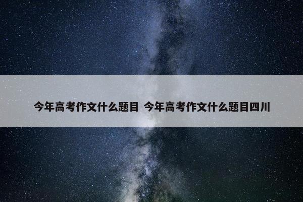 今年高考作文什么题目 今年高考作文什么题目四川