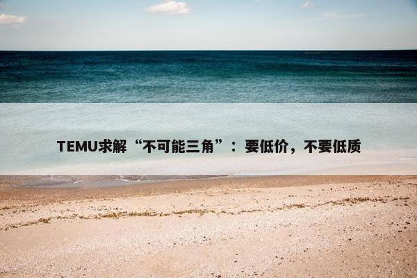 TEMU求解“不可能三角”：要低价，不要低质