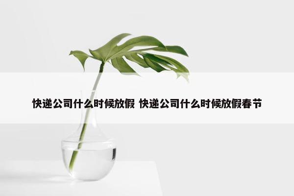 快递公司什么时候放假 快递公司什么时候放假春节