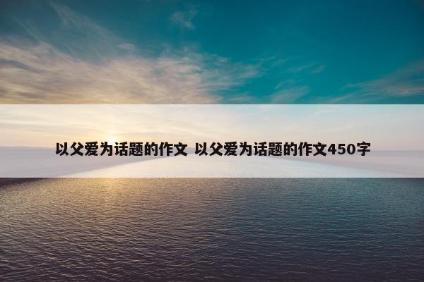 以父爱为话题的作文 以父爱为话题的作文450字