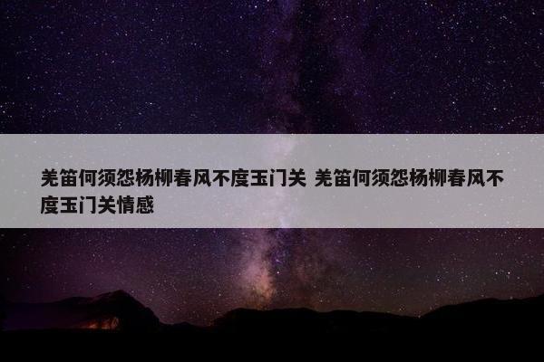 羌笛何须怨杨柳春风不度玉门关 羌笛何须怨杨柳春风不度玉门关情感