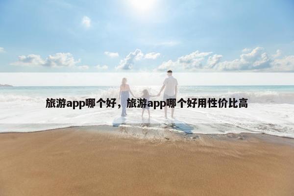 旅游app哪个好，旅游app哪个好用性价比高