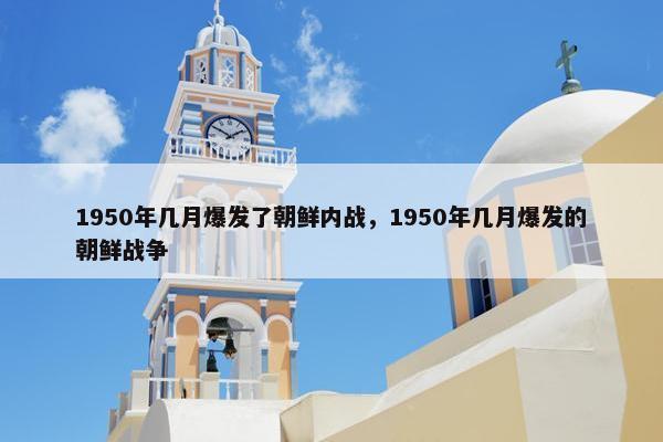 1950年几月爆发了朝鲜内战，1950年几月爆发的朝鲜战争