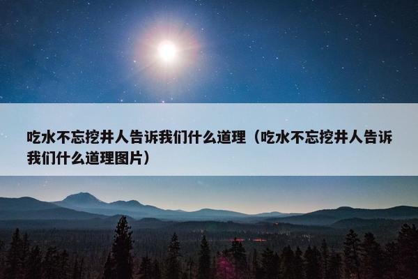 吃水不忘挖井人告诉我们什么道理（吃水不忘挖井人告诉我们什么道理图片）