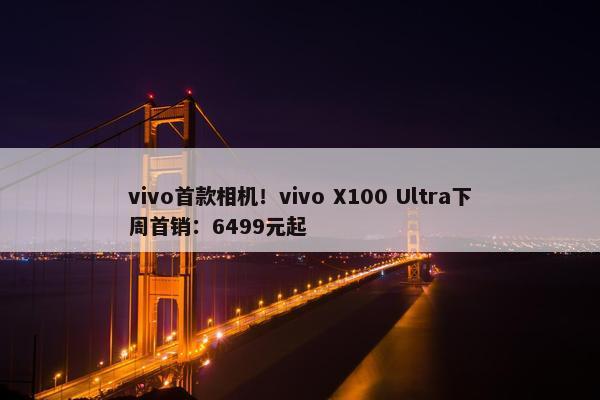 vivo首款相机！vivo X100 Ultra下周首销：6499元起