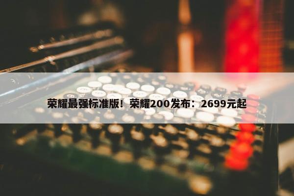 荣耀最强标准版！荣耀200发布：2699元起