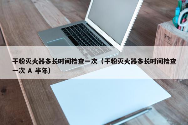 干粉灭火器多长时间检查一次（干粉灭火器多长时间检查一次 A 半年）