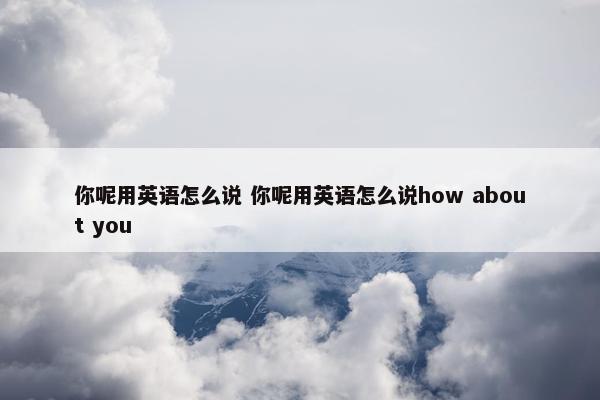 你呢用英语怎么说 你呢用英语怎么说how about you