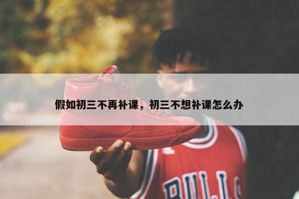 假如初三不再补课，初三不想补课怎么办