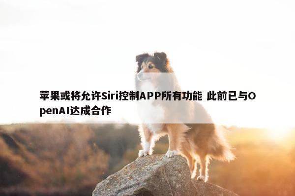 苹果或将允许Siri控制APP所有功能 此前已与OpenAI达成合作