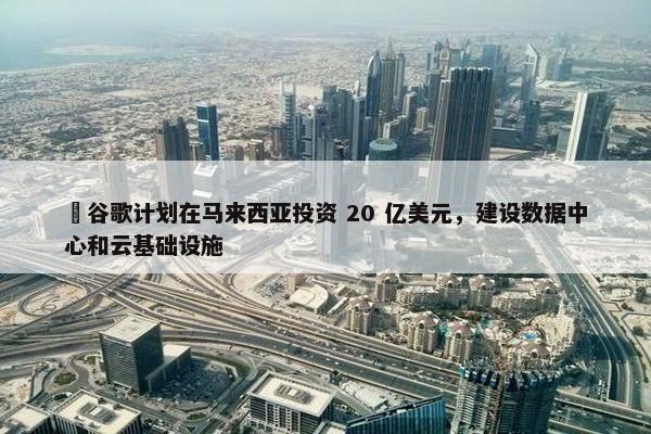 ​谷歌计划在马来西亚投资 20 亿美元，建设数据中心和云基础设施