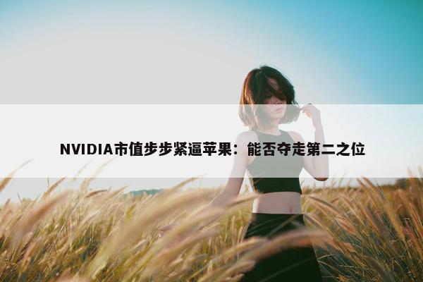 NVIDIA市值步步紧逼苹果：能否夺走第二之位