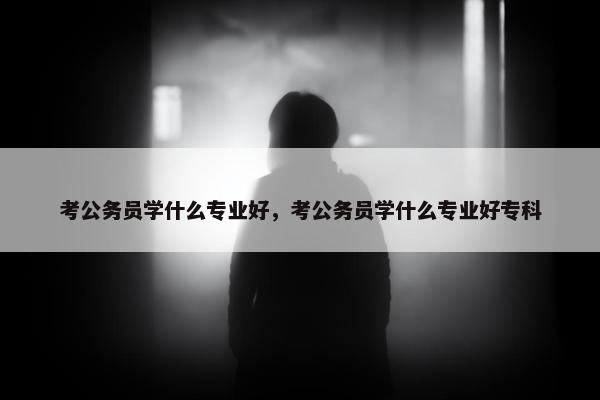 考公务员学什么专业好，考公务员学什么专业好专科