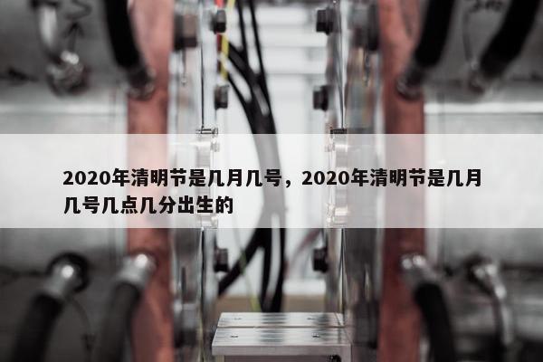 2020年清明节是几月几号，2020年清明节是几月几号几点几分出生的