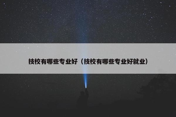 技校有哪些专业好（技校有哪些专业好就业）