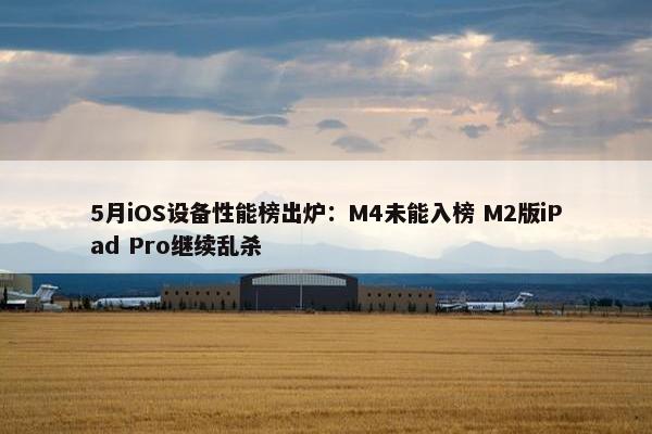 5月iOS设备性能榜出炉：M4未能入榜 M2版iPad Pro继续乱杀