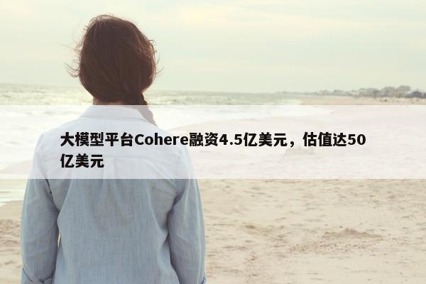 大模型平台Cohere融资4.5亿美元，估值达50亿美元