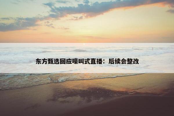 东方甄选回应嚎叫式直播：后续会整改