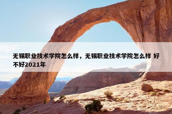 无锡职业技术学院怎么样，无锡职业技术学院怎么样 好不好2021年