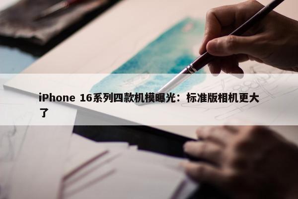 iPhone 16系列四款机模曝光：标准版相机更大了