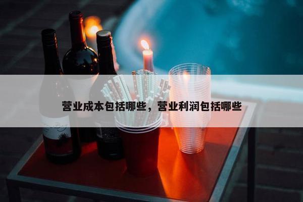 营业成本包括哪些，营业利润包括哪些