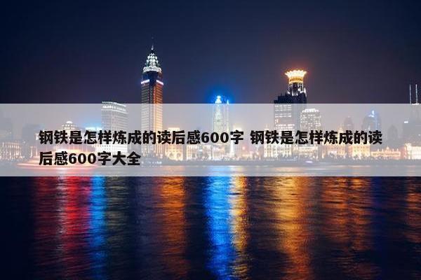 钢铁是怎样炼成的读后感600字 钢铁是怎样炼成的读后感600字大全