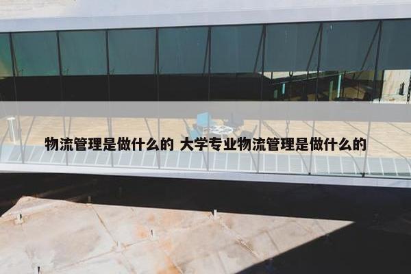 物流管理是做什么的 大学专业物流管理是做什么的