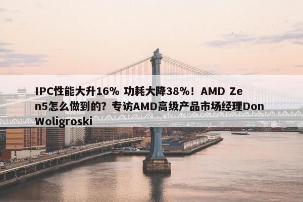 IPC性能大升16％ 功耗大降38％！AMD Zen5怎么做到的？专访AMD高级产品市场经理Don Woligroski