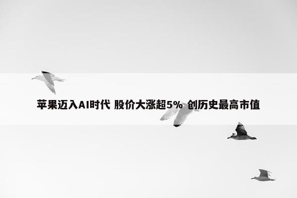 苹果迈入AI时代 股价大涨超5% 创历史最高市值