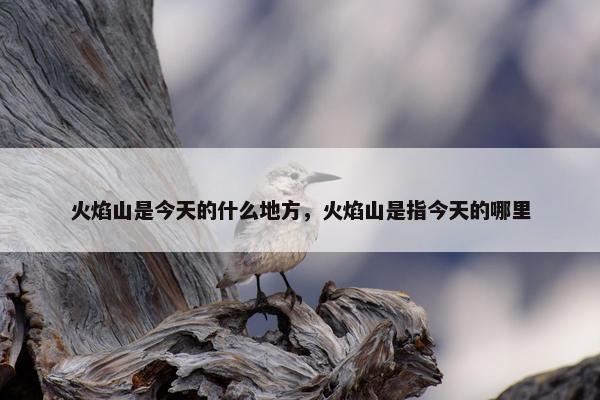 火焰山是今天的什么地方，火焰山是指今天的哪里