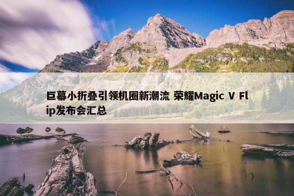 巨幕小折叠引领机圈新潮流 荣耀Magic V Flip发布会汇总