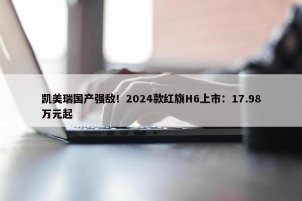 凯美瑞国产强敌！2024款红旗H6上市：17.98万元起