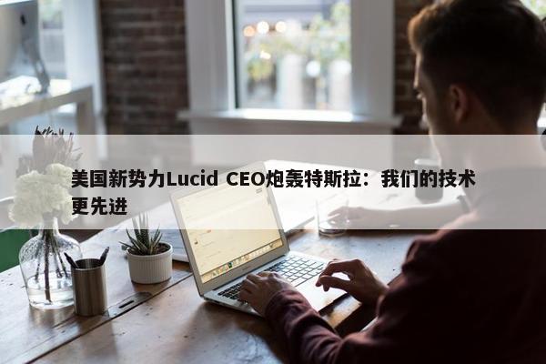 美国新势力Lucid CEO炮轰特斯拉：我们的技术更先进