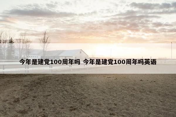 今年是建党100周年吗 今年是建党100周年吗英语