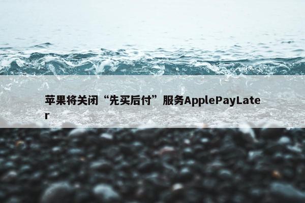 苹果将关闭“先买后付”服务ApplePayLater