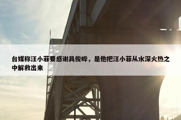 台媒称汪小菲要感谢具俊晔，是他把汪小菲从水深火热之中解救出来