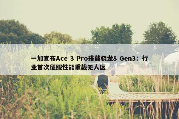 一加宣布Ace 3 Pro搭载骁龙8 Gen3：行业首次征服性能重载无人区