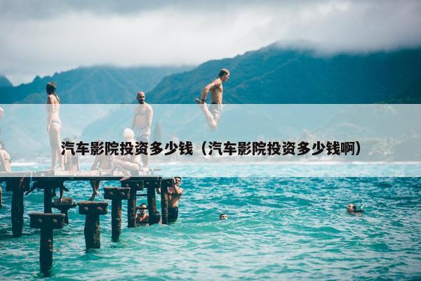 汽车影院投资多少钱（汽车影院投资多少钱啊）