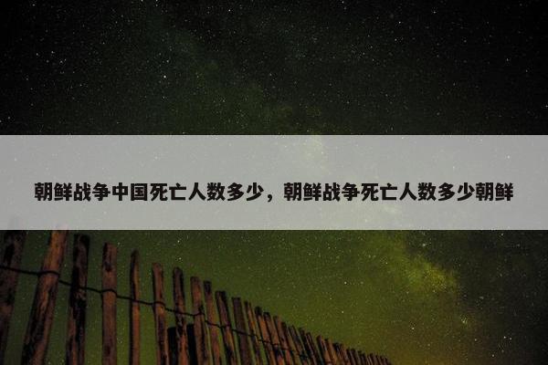 朝鲜战争中国死亡人数多少，朝鲜战争死亡人数多少朝鲜