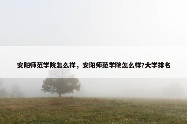 安阳师范学院怎么样，安阳师范学院怎么样?大学排名