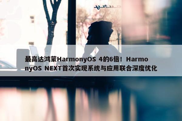 最高达鸿蒙HarmonyOS 4的6倍！HarmonyOS NEXT首次实现系统与应用联合深度优化