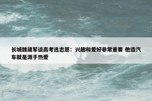 长城魏建军谈高考选志愿：兴趣和爱好非常重要 他造汽车就是源于热爱