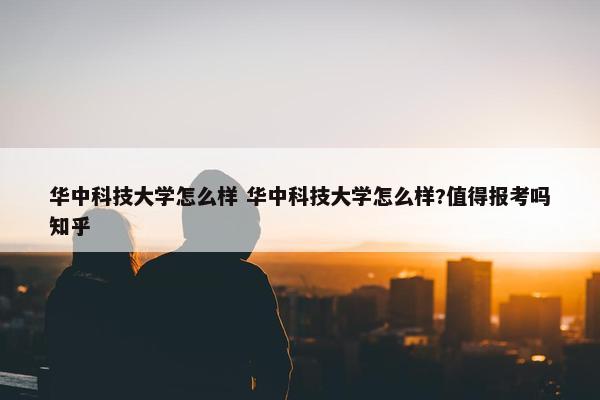 华中科技大学怎么样 华中科技大学怎么样?值得报考吗知乎