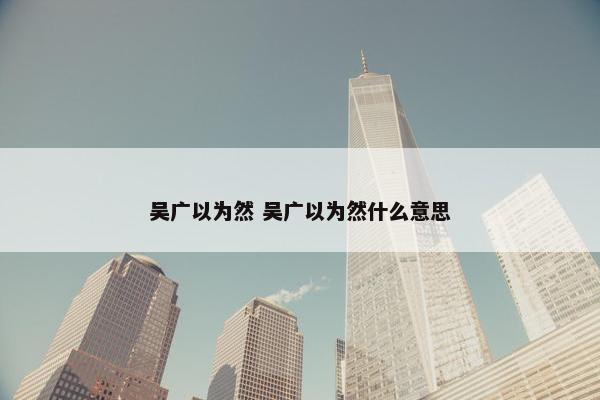 吴广以为然 吴广以为然什么意思