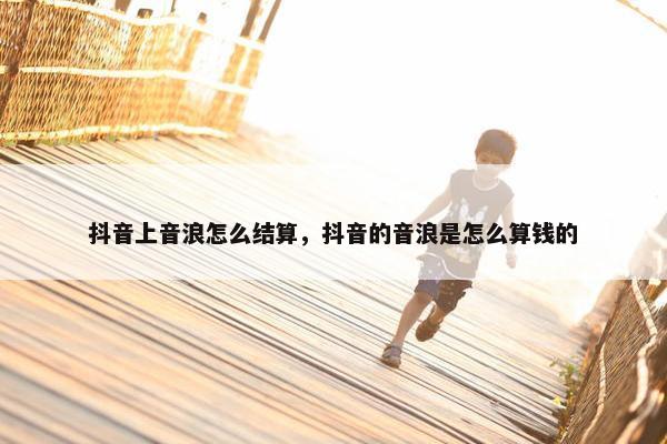 抖音上音浪怎么结算，抖音的音浪是怎么算钱的