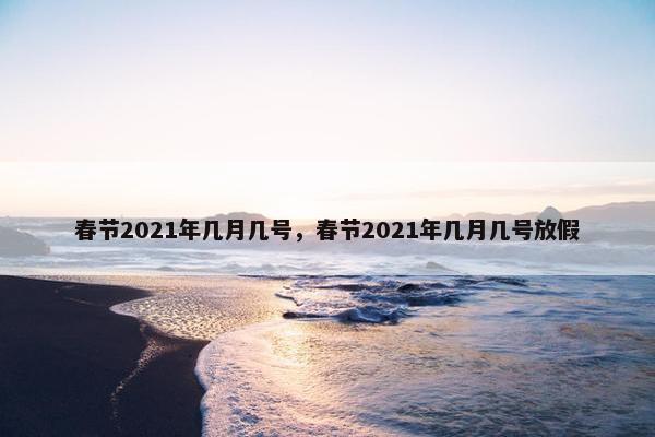 春节2021年几月几号，春节2021年几月几号放假